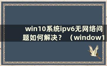 win10系统ipv6无网络问题如何解决？ （window10 ipv6无网络访问）